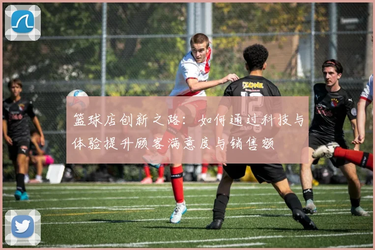 篮球店创新之路：如何通过科技与体验提升顾客满意度与销售额