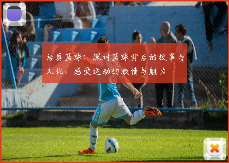 话真篮球：探讨篮球背后的故事与文化，感受运动的激情与魅力