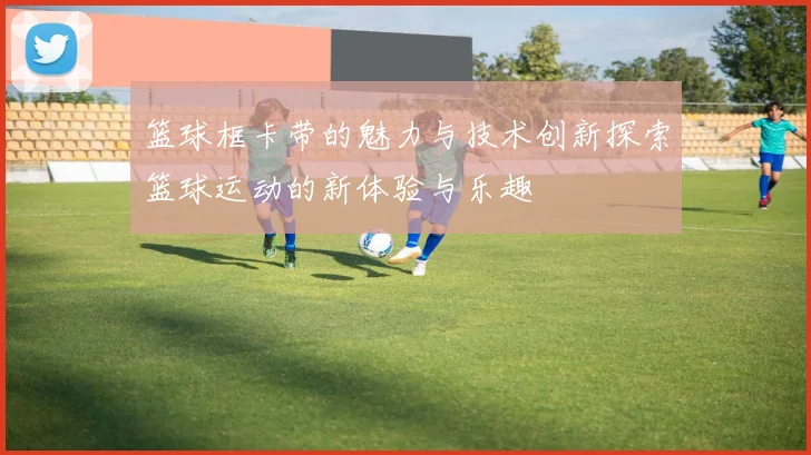 篮球框卡带的魅力与技术创新探索篮球运动的新体验与乐趣