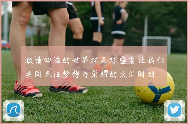 激情四溢的世界杯足球盛宴让我们共同见证梦想与荣耀的交汇时刻