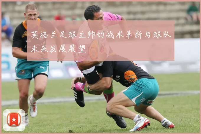 英格兰足球主帅的战术革新与球队未来发展展望