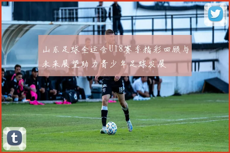 山东足球全运会U18赛季精彩回顾与未来展望助力青少年足球发展
