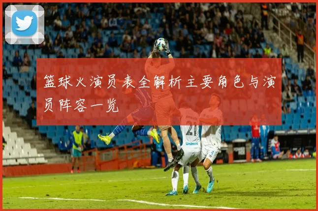 篮球火演员表全解析主要角色与演员阵容一览