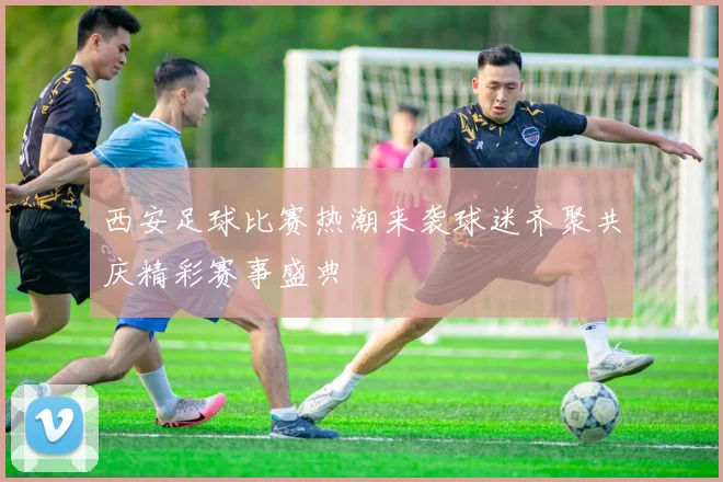 西安足球比赛热潮来袭球迷齐聚共庆精彩赛事盛典